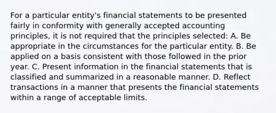 For a particular entity's financial statements to be presented fairly in conformity with generally accepted accounting principles, it is not required that the principles selected: A. Be appropriate in the circumstances for the particular entity. B. Be applied on a basis consistent with those followed in the prior year. C. Present information in the financial statements that is classified and summarized in a reasonable manner. D. Reflect transactions in a manner that presents the financial statements within a range of acceptable limits.