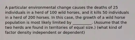 A particular environmental change causes the deaths of 25 individuals in a herd of 100 wild horses, and it kills 50 individuals in a herd of 200 horses. In this case, the growth of a wild horse population is most likely limited by __________. (Assume that the two herds are found in territories of equal size.) (what kind of factor density independent or dependent)