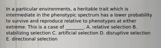 In a particular environments, a heritable trait which is intermediate in the phenotypic spectrum has a lower probability to survive and reproduce relative to phenotypes at either extreme. This is a case of ________. A. relative selection B. stabilizing selection C. artificial selection D. disruptive selection E. directional selection