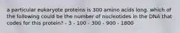 a particular eukaryote proteins is 300 amino acids long. which of the following could be the number of nucleotides in the DNA that codes for this protein? - 3 - 100 - 300 - 900 - 1800