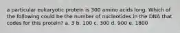 a particular eukaryotic protein is 300 amino acids long. Which of the following could be the number of nucleotides in the DNA that codes for this protein? a. 3 b. 100 c. 300 d. 900 e. 1800