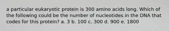 a particular eukaryotic protein is 300 <a href='https://www.questionai.com/knowledge/k9gb720LCl-amino-acids' class='anchor-knowledge'>amino acids</a> long. Which of the following could be the number of nucleotides in the DNA that codes for this protein? a. 3 b. 100 c. 300 d. 900 e. 1800