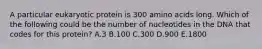 A particular eukaryotic protein is 300 amino acids long. Which of the following could be the number of nucleotides in the DNA that codes for this protein? A.3 B.100 C.300 D.900 E.1800