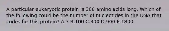 A particular eukaryotic protein is 300 amino acids long. Which of the following could be the number of nucleotides in the DNA that codes for this protein? A.3 B.100 C.300 D.900 E.1800