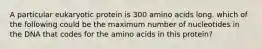 A particular eukaryotic protein is 300 amino acids long. which of the following could be the maximum number of nucleotides in the DNA that codes for the amino acids in this protein?