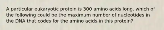 A particular eukaryotic protein is 300 <a href='https://www.questionai.com/knowledge/k9gb720LCl-amino-acids' class='anchor-knowledge'>amino acids</a> long. which of the following could be the maximum number of nucleotides in the DNA that codes for the amino acids in this protein?