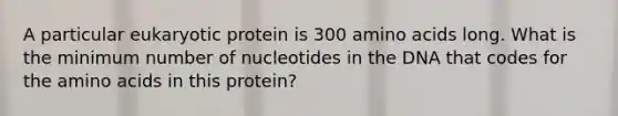 A particular eukaryotic protein is 300 amino acids long. What is the minimum number of nucleotides in the DNA that codes for the amino acids in this protein?