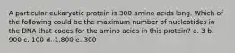 A particular eukaryotic protein is 300 amino acids long. Which of the following could be the maximum number of nucleotides in the DNA that codes for the amino acids in this protein? a. 3 b. 900 c. 100 d. 1,800 e. 300