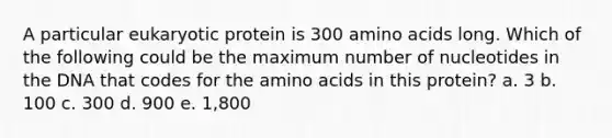 A particular eukaryotic protein is 300 <a href='https://www.questionai.com/knowledge/k9gb720LCl-amino-acids' class='anchor-knowledge'>amino acids</a> long. Which of the following could be the maximum number of nucleotides in the DNA that codes for the amino acids in this protein? a. 3 b. 100 c. 300 d. 900 e. 1,800