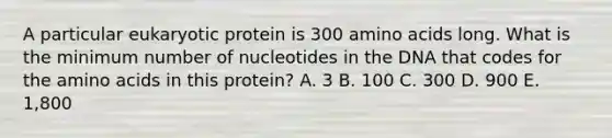 A particular eukaryotic protein is 300 <a href='https://www.questionai.com/knowledge/k9gb720LCl-amino-acids' class='anchor-knowledge'>amino acids</a> long. What is the minimum number of nucleotides in the DNA that codes for the amino acids in this protein? A. 3 B. 100 C. 300 D. 900 E. 1,800