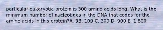 particular eukaryotic protein is 300 amino acids long. What is the minimum number of nucleotides in the DNA that codes for the amino acids in this protein?A. 3B. 100 C. 300 D. 900 E. 1,800