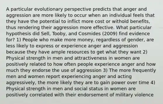 A particular evolutionary perspective predicts that anger and aggression are more likely to occur when an individual feels that they have the potential to inflict more cost or withold benefits, thus rendering their aggression more effective. What particular hypothesis did Sell, Tooby, and Cosmides (2009) find evidence for? 1) People who make more money, regardless of gender, are less likely to express or experience anger and aggression because they have ample resources to get what they want 2) Physical strength in men and attractiveness in women are positively related to how often people experience anger and how much they endorse the use of aggression 3) The more frequently men and women report experiencing anger and acting aggressively, the more likely they are to gain power over time 4) Physical strength in men and social status in women are positively correlated with their endorsement of military violence