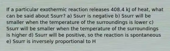 If a particular exothermic reaction releases 408.4 kJ of heat, what can be said about Ssurr? a) Ssurr is negative b) Ssurr will be smaller when the temperature of the surroundings is lower c) Ssurr will be smaller when the temperature of the surroundings is higher d) Ssurr will be positive, so the reaction is spontaneous e) Ssurr is inversely proportional to H