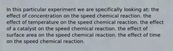 In this particular experiment we are specifically looking at: the effect of concentration on the speed chemical reaction. the effect of temperature on the speed chemical reaction. the effect of a catalyst on the speed chemical reaction. the effect of <a href='https://www.questionai.com/knowledge/kEtsSAPENL-surface-area' class='anchor-knowledge'>surface area</a> on the speed chemical reaction. the effect of time on the speed chemical reaction.