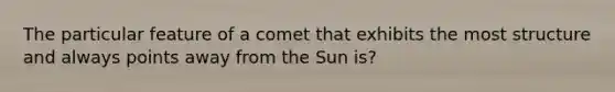 The particular feature of a comet that exhibits the most structure and always points away from the Sun is?