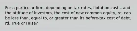 For a particular firm, depending on tax rates, flotation costs, and the attitude of investors, the cost of new common equity, re, can be <a href='https://www.questionai.com/knowledge/k7BtlYpAMX-less-than' class='anchor-knowledge'>less than</a>, equal to, or <a href='https://www.questionai.com/knowledge/ktgHnBD4o3-greater-than' class='anchor-knowledge'>greater than</a> its before-tax cost of debt, rd. True or False?