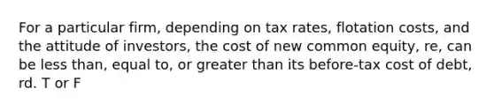 For a particular firm, depending on tax rates, flotation costs, and the attitude of investors, the cost of new common equity, re, can be <a href='https://www.questionai.com/knowledge/k7BtlYpAMX-less-than' class='anchor-knowledge'>less than</a>, equal to, or <a href='https://www.questionai.com/knowledge/ktgHnBD4o3-greater-than' class='anchor-knowledge'>greater than</a> its before-tax cost of debt, rd. T or F