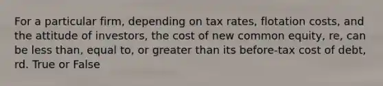 For a particular firm, depending on tax rates, flotation costs, and the attitude of investors, the cost of new common equity, re, can be less than, equal to, or greater than its before-tax cost of debt, rd. True or False