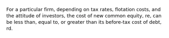 For a particular firm, depending on tax rates, flotation costs, and the attitude of investors, the cost of new common equity, re, can be <a href='https://www.questionai.com/knowledge/k7BtlYpAMX-less-than' class='anchor-knowledge'>less than</a>, equal to, or <a href='https://www.questionai.com/knowledge/ktgHnBD4o3-greater-than' class='anchor-knowledge'>greater than</a> its before-tax cost of debt, rd.