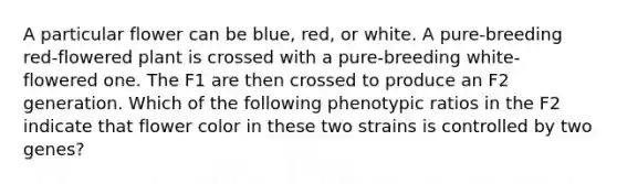 A particular flower can be blue, red, or white. A pure-breeding red-flowered plant is crossed with a pure-breeding white-flowered one. The F1 are then crossed to produce an F2 generation. Which of the following phenotypic ratios in the F2 indicate that flower color in these two strains is controlled by two genes?