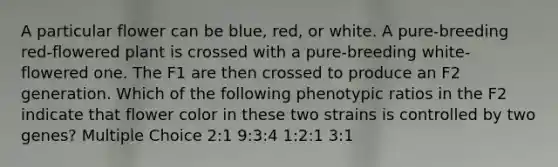 A particular flower can be blue, red, or white. A pure-breeding red-flowered plant is crossed with a pure-breeding white-flowered one. The F1 are then crossed to produce an F2 generation. Which of the following phenotypic ratios in the F2 indicate that flower color in these two strains is controlled by two genes? Multiple Choice 2:1 9:3:4 1:2:1 3:1