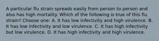 A particular flu strain spreads easily from person to person and also has high mortality. Which of the following is true of this flu strain? Choose one: A. It has low infectivity and high virulence. B. It has low infectivity and low virulence. C. It has high infectivity but low virulence. D. It has high infectivity and high virulence.