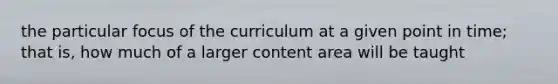 the particular focus of the curriculum at a given point in time; that is, how much of a larger content area will be taught