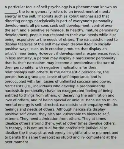 A particular focus of self psychology is a phenomenon known as _______. the term generally refers to an investment of mental energy in the self. Theorists such as Kohut emphasized that directing energy narcistically is part of everyone's personality development; all persons seek self-development, control over the self, and a positive self-image. In healthy, mature personality development, people can respond to their own needs while also being responsive to the needs of others. The narcissistic need to display features of the self may even display itself in socially positive ways, such as in creative products that display an artist's inner being However, if developmental experiences result in less maturity, a person may display a narcissistic personality; that is, their narcissism may become a predominant feature of their personality, with negative implications for their relationships with others. In the narcissistic personality, the person has a grandiose sense of self-importance and is preoccupied with fan- tasies of unlimited success and power. Narcissists (i.e., individuals who develop a predominantly narcissistic personality) have an exaggerated feeling of being entitled to things from others, of deserving the admiration and love of others, and of being special or unique. Because so much mental energy is self- directed, narcissists lack empathy with the feelings and needs of others. Although narcissists display positive self views, they also are vulnerable to blows to self-esteem. They need admiration from others. They at times idealize others around them, yet at other times devalue others; in therapy it is not unusual for the narcissistic individual to idealize the therapist as extremely insightful at one moment and to berate the same therapist as stupid and in- competent at the next moment.