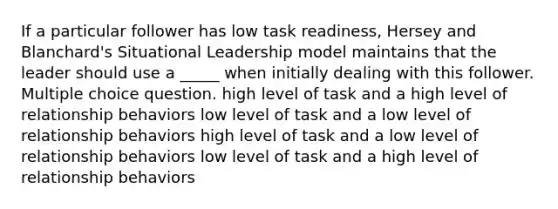 If a particular follower has low task readiness, Hersey and Blanchard's Situational Leadership model maintains that the leader should use a _____ when initially dealing with this follower. Multiple choice question. high level of task and a high level of relationship behaviors low level of task and a low level of relationship behaviors high level of task and a low level of relationship behaviors low level of task and a high level of relationship behaviors