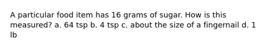 A particular food item has 16 grams of sugar. How is this measured? a. 64 tsp b. 4 tsp c. about the size of a fingernail d. 1 lb