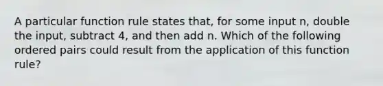 A particular function rule states that, for some input n, double the input, subtract 4, and then add n. Which of the following ordered pairs could result from the application of this function rule?