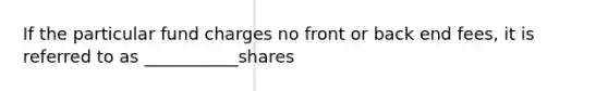 If the particular fund charges no front or back end fees, it is referred to as ___________shares