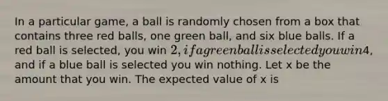 In a particular game, a ball is randomly chosen from a box that contains three red balls, one green ball, and six blue balls. If a red ball is selected, you win 2, if a green ball is selected you win4, and if a blue ball is selected you win nothing. Let x be the amount that you win. The expected value of x is