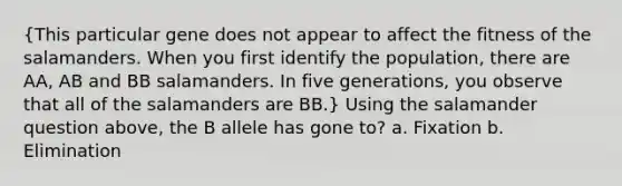 (This particular gene does not appear to affect the fitness of the salamanders. When you first identify the population, there are AA, AB and BB salamanders. In five generations, you observe that all of the salamanders are BB.) Using the salamander question above, the B allele has gone to? a. Fixation b. Elimination