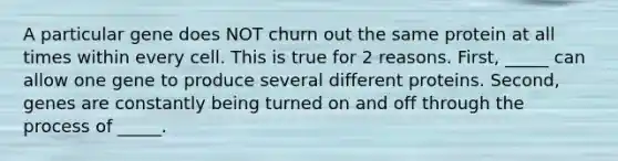 A particular gene does NOT churn out the same protein at all times within every cell. This is true for 2 reasons. First, _____ can allow one gene to produce several different proteins. Second, genes are constantly being turned on and off through the process of _____.
