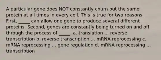 A particular gene does NOT constantly churn out the same protein at all times in every cell. This is true for two reasons. First, _____ can allow one gene to produce several different proteins. Second, genes are constantly being turned on and off through the process of _____. a. translation ... <a href='https://www.questionai.com/knowledge/kNiXy9k6SK-reverse-transcription' class='anchor-knowledge'>reverse transcription</a> b. reverse transcription ... mRNA reprocessing c. mRNA reprocessing ... gene regulation d. mRNA reprocessing ... transcription