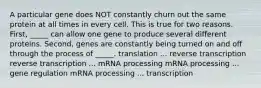 A particular gene does NOT constantly churn out the same protein at all times in every cell. This is true for two reasons. First, _____ can allow one gene to produce several different proteins. Second, genes are constantly being turned on and off through the process of _____. translation ... reverse transcription reverse transcription ... mRNA processing mRNA processing ... gene regulation mRNA processing ... transcription