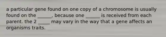 a particular gene found on one copy of a chromosome is usually found on the ______, because one ______ is received from each parent. the 2 _____ may vary in the way that a gene affects an organisms traits.