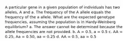 A particular gene in a given population of individuals has two alleles, A and a. The frequency of the A allele equals the frequency of the a allele. What are the expected genotype frequencies, assuming the population is in Hardy-Weinberg equilibrium? a. The answer cannot be determined because the allele frequencies are not provided. b. A = 0.5, a = 0.5 c. AA = 0.25, Aa = 0.50, aa = 0.25 d. AA = 0.5, aa = 0.5