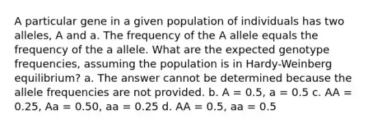 A particular gene in a given population of individuals has two alleles, A and a. The frequency of the A allele equals the frequency of the a allele. What are the expected genotype frequencies, assuming the population is in Hardy-Weinberg equilibrium? a. The answer cannot be determined because the allele frequencies are not provided. b. A = 0.5, a = 0.5 c. AA = 0.25, Aa = 0.50, aa = 0.25 d. AA = 0.5, aa = 0.5