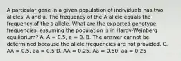 A particular gene in a given population of individuals has two alleles, A and a. The frequency of the A allele equals the frequency of the a allele. What are the expected genotype frequencies, assuming the population is in Hardy-Weinberg equilibrium? A. A = 0.5, a = 0. B. The answer cannot be determined because the allele frequencies are not provided. C. AA = 0.5, aa = 0.5 D. AA = 0.25, Aa = 0.50, aa = 0.25