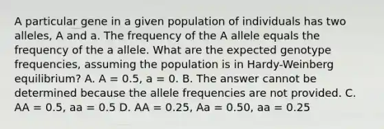 A particular gene in a given population of individuals has two alleles, A and a. The frequency of the A allele equals the frequency of the a allele. What are the expected genotype frequencies, assuming the population is in Hardy-Weinberg equilibrium? A. A = 0.5, a = 0. B. The answer cannot be determined because the allele frequencies are not provided. C. AA = 0.5, aa = 0.5 D. AA = 0.25, Aa = 0.50, aa = 0.25