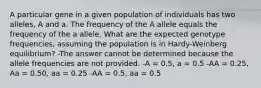 A particular gene in a given population of individuals has two alleles, A and a. The frequency of the A allele equals the frequency of the a allele. What are the expected genotype frequencies, assuming the population is in Hardy-Weinberg equilibrium? -The answer cannot be determined because the allele frequencies are not provided. -A = 0.5, a = 0.5 -AA = 0.25, Aa = 0.50, aa = 0.25 -AA = 0.5, aa = 0.5