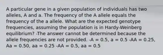 A particular gene in a given population of individuals has two alleles, A and a. The frequency of the A allele equals the frequency of the a allele. What are the expected genotype frequencies, assuming the population is in Hardy-Weinberg equilibrium? -The answer cannot be determined because the allele frequencies are not provided. -A = 0.5, a = 0.5 -AA = 0.25, Aa = 0.50, aa = 0.25 -AA = 0.5, aa = 0.5