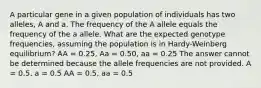 A particular gene in a given population of individuals has two alleles, A and a. The frequency of the A allele equals the frequency of the a allele. What are the expected genotype frequencies, assuming the population is in Hardy-Weinberg equilibrium? AA = 0.25, Aa = 0.50, aa = 0.25 The answer cannot be determined because the allele frequencies are not provided. A = 0.5, a = 0.5 AA = 0.5, aa = 0.5