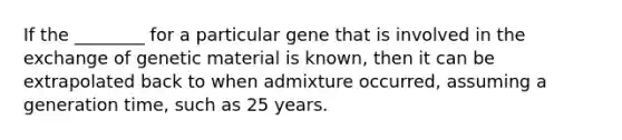 If the ________ for a particular gene that is involved in the exchange of genetic material is known, then it can be extrapolated back to when admixture occurred, assuming a generation time, such as 25 years.