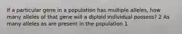 If a particular gene in a population has multiple alleles, how many alleles of that gene will a diploid individual possess? 2 As many alleles as are present in the population 1