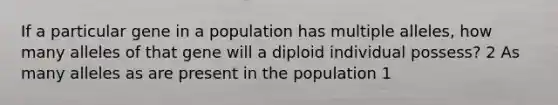 If a particular gene in a population has multiple alleles, how many alleles of that gene will a diploid individual possess? 2 As many alleles as are present in the population 1