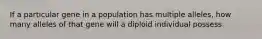 If a particular gene in a population has multiple alleles, how many alleles of that gene will a diploid individual possess