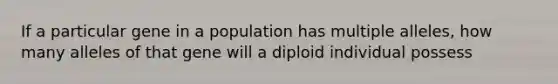 If a particular gene in a population has multiple alleles, how many alleles of that gene will a diploid individual possess